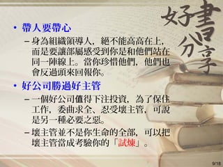 • 帶人要帶心
– 身為組織領導人，絕不能高高在上，
而是要讓部屬感受到你是和他們站在
同一陣線上。當你珍惜他們，他們也
會反過頭來回報你。
• 好公司勝過好主管
– 一個好公司 得下注投資，為了保住值
工作，委曲求全、忍受壞主管，可說
是另一種必要之惡。
– 壞主管並不是你生命的全部，可以把
壞主管當成考驗你的「試煉」。
9/18
 