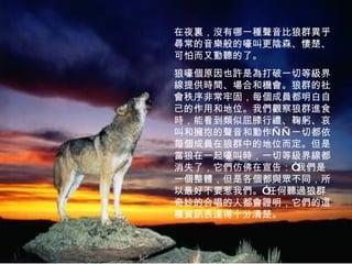 在夜裏，沒有哪一種聲音比狼群異乎尋常的音樂般的嚎叫更陰森、悽楚、可怕而又動聽的了。 狼嚎個原因也許是為打破一切等級界線提供時間、場合和機會。狼群的社會秩序非常牢固，每個成員都明白自己的作用和地位。我們觀察狼群進食時，能看到類似屈膝行禮、鞠躬、哀叫和擁抱的聲音和動作——一切都依每個成員在狼群中的地位而定。但是當狼在一起嚎叫時，一切等級界線都消失了，它們仿佛在宣告：“我們是一個整體，但是各個都與眾不同，所以最好不要惹我們。”任何聽過狼群奇妙的合唱的人都會證明，它們的這種資訊表達得十分清楚。 