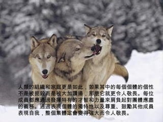 人類的組織和家庭更是如此，如果其中的每個個體的個性不是被扼殺而是被大加讚揚，那麼它就更令人敬畏。每位成員都應通過發揮特有的才智和力量來肩負起對團體應盡的義務。通過表現個體的獨特性以及尊重、鼓勵其他成員表現自我，整個集體定會變得強大而令人敬畏。 