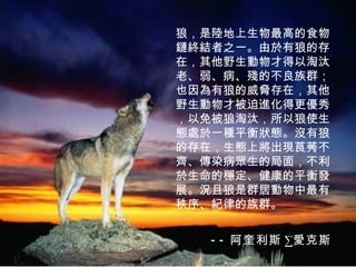 狼，是陸地上生物最高的食物鏈終結者之一。由於有狼的存在，其他野生動物才得以淘汰老、弱、病、殘的不良族群；也因為有狼的威脅存在，其他野生動物才被迫進化得更優秀，以免被狼淘汰，所以狼使生態處於一種平衡狀態。沒有狼的存在，生態上將出現莨莠不齊、傳染病眾生的局面，不利於生命的穩定、健康的平衡發展。況且狼是群居動物中最有秩序、紀律的族群。   -- 阿奎利斯 · 愛克斯 