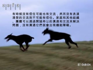 有時候沒有信任可能也有交流，然而沒有表達清楚的交流則不可能有信任。家庭和其他組織、團體可以通過開誠佈公的溝通和交流來解決問題，沒有溝通它們就會出現機能障礙。 