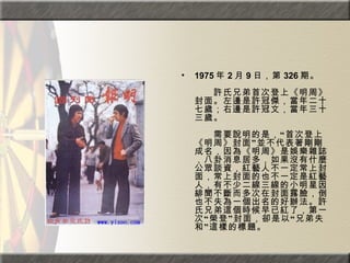 1975 年 2 月 9 日，第 326 期。  　　　　  　　許氏兄弟首次登上《明周》封面。左邊是許冠傑，當年二十七歲；右邊是許冠文，當年三十三歲。  　　　　  　　需要說明的是，“首次登上《明周》封面”並不代表著剛剛成名，因為《明周》是娛樂雜誌，八卦消息居多，如果沒有什麼公眾談資，紅藝人不一定常上封面，常上封面的也不一定是紅藝人，有不少二線三線的小明星因緋聞不斷而多次在封面露臉，倒也不失為一個出名的好辦法。許氏兄弟這個時候早已紅了，第一次“榮登”封面，卻是以“兄弟失和”這樣的標題。   