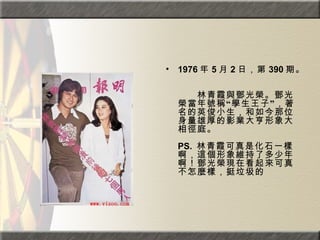 1976 年 5 月 2 日，第 390 期。  　　　　  　　林青霞與鄧光榮。鄧光榮當年號稱“學生王子”，著名的英俊小生，和如今那位身量雄厚的影業大亨形象大相徑庭。  PS.  林青霞可真是化石一樣啊，這個形象維持了多少年啊！鄧光榮現在看起來可真不怎麼樣，挺垃圾的  