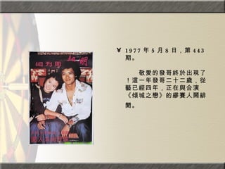 1977 年 5 月 8 日，第 443 期。  　　　　  　　敬愛的發哥終於出現了！這一年發哥二十二歲，從藝已經四年，正在與合演《傾城之戀》的繆賽人鬧緋聞。   