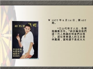 1977 年 8 月 14 日，第 457 期。  　　　　  　　“江山代有才人出，各領風騷數百年。”終於輪到我們這一代人熟識的明星們出現了。這位青春逼人的玉女是林鳳嬌，當時還不是成太太  