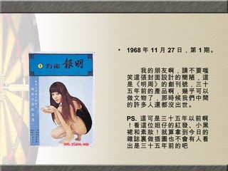 1968 年 11 月 27 日，第 1 期。  　　　　  　　我的朋友啊，請不要嗤笑這張封面設計的簡陋，這是《明周》的創刊號，三十五年前的產品啊，幾乎可以做文物了，那時候我們中間的許多人還都沒出世。  PS.  這可是三十五年以前啊！看這位姐仔的紅發、小黑裙和素妝！就算拿到今日的雜誌裏做插圖也不會有人看出是三十五年前的吧  