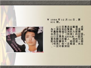 1980 年 12 月 14 日，第 631 期。  　　　　  　　山口百惠退出藝壇，成為三浦友和的賢妻。這是當年轟動整個亞洲的大新聞，自然也上了《明周》的封面。山口百惠是 LESLIE 一直欣賞和關注的藝人，她的引退對他影響很大，相信這一期《明周》他一定看過，而且，一定印象深刻  