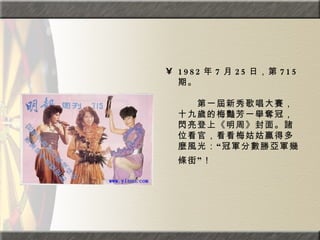 1982 年 7 月 25 日，第 715 期。  　　　　  　　第一屆新秀歌唱大賽，十九歲的梅豔芳一舉奪冠，閃亮登上《明周》封面。諸位看官，看看梅姑姑贏得多麼風光：“冠軍分數勝亞軍幾條街”！   
