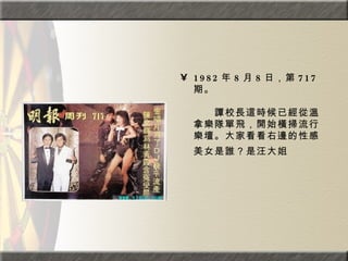 1982 年 8 月 8 日，第 717 期。  　　　　  　　譚校長這時候已經從溫拿樂隊單飛，開始橫掃流行樂壇。大家看看右邊的性感美女是誰？是汪大姐   