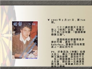 1983 年 2 月 27 日，第 746 期。  　　　　  　　二十二歲的劉天王首次登上《明周》封面。標題少不了和八卦有關：“劉德華單戀陳玉蓮”。  　　　　  　　這個時候的劉德華是多麼的年輕，還有一張 babyface, 誰會料到他青雲直上一直紅到今天  PS.  好象因為《神雕》拍得太投入，傳出了劉德華暗戀陳玉蓮的緋聞，直到前不久，有人問劉德華心目中的美女形象，劉的第一反應還是陳玉蓮——青蔥歲月的少年維特之戀啊……  