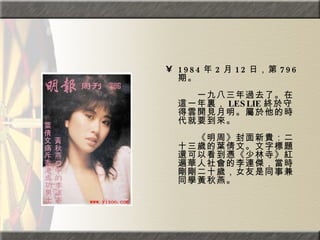 1984 年 2 月 12 日，第 796 期。  　　　　  　　一九八三年過去了。在這一年裏， LESLIE 終於守得雲開見月明。屬於他的時代就要到來。  　　　　  　　《明周》封面新貴：二十三歲的葉倩文。文字標題還可以看到憑《少林寺》紅遍華人社會的李連傑，當時剛剛二十歲，女友是同事兼同學黃秋燕。 
