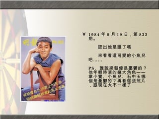 1984 年 8 月 19 日，第 823 期。  　　　　  　　認出他是誰了嗎  　　　　  　　來看看這可愛的小魚兒吧……  PS.  誰說梁朝偉是憂鬱的？他年輕時演的幾大角色——韋小寶、小魚兒、石中玉哪個是憂鬱的？再看這張照片，跟現在太不一樣了  