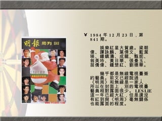 1984 年 12 月 23 日，第 841 期。  　　　　  　　娛樂紅星大賀歲。梁朝偉、譚詠麟、葉倩文、藍潔瑛、鍾鎮濤、成龍、甄妮、翁美玲、黃日華、張曼玉、苗僑偉、鍾楚紅、劉德華。  　　　　  　　幾乎都是無線電視臺簽約藝員。前文已經說過，《明周》和無線是一家人，所以在封面上，別的電視臺藝員相對露面很少。 LESLIE 這一年已經大紅，但是還沒有紅到與《明周》毫無關係也能露面的程度。 