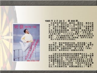 1985 年 2 月 24 日，第 850 期。 　在他與我們漫長的，漫長的，漫長的，漫長的等待之後，他，終於出現了。這時候的他，二十八歲半，已經在演藝圈打熬了八年，出品了五張專輯唱片，演出十三部電影，十四部電視劇……事業上和生活上剛剛是峰迴路轉，柳暗花明，演唱的歌曲和演出的角色都開始深入人心，獲得了“金唱片獎”、“白金唱片獎”、“十大中文金曲獎”、“十大勁歌金曲獎”、“叱吒樂壇男歌手獎”、“金像獎最佳男主角提名”，正在籌備首次個人演唱會。我們可以相信，照片中他的笑容完全是真的。  　　　　  　　不過，對於娛樂週刊來說，與其他藝人一樣，他的唱片、電影、演唱會都不算是好新聞，鏡頭背後的小道消息才是公眾津津樂道的談資。於是，“提起陳百強，張國榮就氣”，第一次登上《明周》封面的他，竟然是如此一副囂張的姿態。  　　　　  　　已經忘記在哪里看到的這篇報導的全文，大致內容是記者追問他與陳百強的關係，因為當時盛傳他與陳百強不和。也許是被問及的次數太多，這一次他煩躁地反問：“為什麼老拿他跟我比？你怎麼不拿譚詠麟跟我比？”他們三人是當時最紅的男歌手，被人相提並論本是常事，但是此話由他自己講出口來，立即引起軒然大波……而且，一語成讖，從此人們放棄陳百強，拿譚詠麟跟他比了一輩子。   