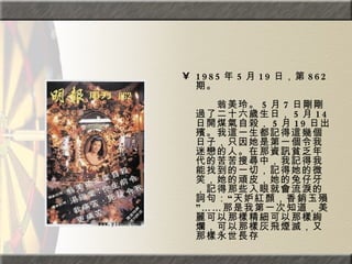 1985 年 5 月 19 日，第 862 期。  　　　　  　　翁美玲。 5 月 7 日剛剛過了二十六歲生日， 5 月 14 日開煤氣自殺， 5 月 19 日出殯。我這一生都記得這幾個日子，只因她是第一個令我迷戀的人。在那資訊貧乏年代的苦苦搜尋中，我記得我能找到的一切，記得她的微笑，她的頑皮，她的兔仔牙，記得那些入眼就會流淚的詞句：“天妒紅顏，香銷玉殞”……那是我第一次知道，美麗可以那樣精細可以那樣絢爛，可以那樣灰飛煙滅，又那樣永世長存 