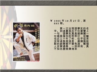 1985 年 10 月 27 日，第 885 期。  　　　　  　　第一次出現張學友的名字。到這裏我忍不住要贊上一句：張學友真是娛樂圈一位碩果僅存的乖乖仔，從藝也近三十年了吧，似乎從來沒有過負面消息，連捕風捉影的緋聞都不曾有過，整個人安寧通泰，一派祥和，真不知怎麼修煉得來 