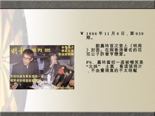 1986 年 11 月 9 日，第 939 期。  　　　　  　　劉嘉玲首次登上《明周》封面。在與香港著名的花花公子許晉亨戀愛。  PS.  嘉玲當初一直被嘲笑是“北妹”，土氣，看這張照片，不由覺得真的不太時髦 