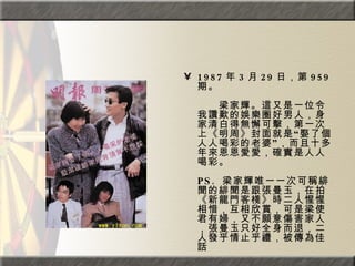 1987 年 3 月 29 日，第 959 期。  　　　　  　　梁家輝。這又是一位令我讚歎的娛樂圈好男人，身家清白得無懈可擊，第一次上《明周》封面就是“娶了個人人喝彩的老婆”，而且十多年來恩恩愛愛，確實是人人喝彩。  PS.  梁家輝唯一一次可稱緋聞的緋聞是跟張曼玉，在拍《新龍門客棧》時二人惺惺相惜，互相欣賞，可是梁使君有婦，又不願意傷害家人，張曼玉只好全身而退，二人發乎情止乎禮，被傳為佳話 