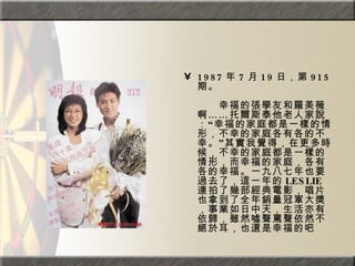 1987 年 7 月 19 日，第 915 期。  　　　　  　　幸福的張學友和羅美薇啊……托爾斯泰他老人家說：“幸福的家庭都是一樣的情形，不幸的家庭各有各的不幸。”其實我覺得，在更多時候，不幸的家庭都是一樣的情形，而幸福的家庭，各有各的幸福。一九八七年也要過去了，這一年的 LESLIE 連拍了幾部經典電影，唱片也拿到了全年銷量冠軍大獎，事業如日中天，生活亦有依歸，雖然噓聲罵聲依然不絕於耳，也還是幸福的吧 