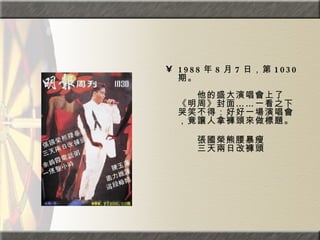 1988 年 8 月 7 日，第 1030 期。  　　　　  　　他的盛大演唱會上了《明周》封面……一看之下哭笑不得：好好一場演唱會，竟讓人拿褲頭來做標題。 　　張國榮熊腰暴瘦  　　三天兩日改褲頭 