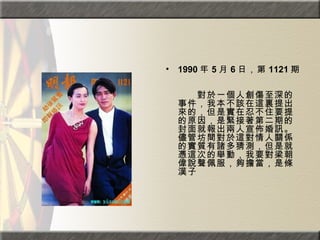 1990 年 5 月 6 日，第 1121 期。  　　　　  　　對於一個人創傷至深的事件，我本不該在這裏提出來的，但是實在忍不住要提的原因，是緊接著第二期的封面就報出兩人宣佈婚訊。儘管坊間對於這對情人關係的實質有諸多猜測，但是就憑這次的舉動，我要對梁朝偉說聲佩服，夠擔當，是條漢子 