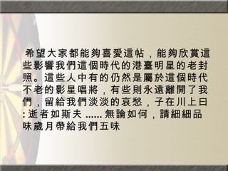 　 希望大家都能夠喜愛這帖，能夠欣賞這些影響我們這個時代的港臺明星的老封照。這些人中有的仍然是屬於這個時代不老的影星唱將，有些則永遠離開了我們，留給我們淡淡的哀愁，子在川上曰 : 逝者如斯夫 ...... 無論如何，請細細品味歲月帶給我們五味 
