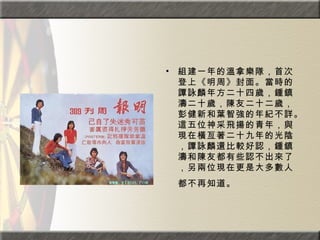 組建一年的溫拿樂隊，首次登上《明周》封面。當時的譚詠麟年方二十四歲，鍾鎮濤二十歲，陳友二十二歲，彭健新和葉智強的年紀不詳。這五位神采飛揚的青年，與現在橫亙著二十九年的光陰，譚詠麟還比較好認，鍾鎮濤和陳友都有些認不出來了，另兩位現在更是大多數人都不再知道。   