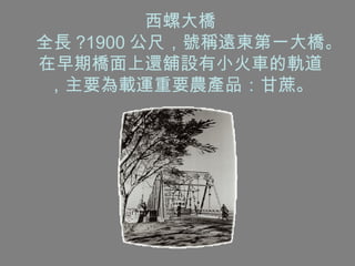 西螺大橋 全長 ?1900 公尺，號稱遠東第一大橋。在早期橋面上還舖設有小火車的軌道，主要為載運重要農產品：甘蔗。 