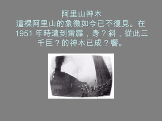 阿里山神木 這棵阿里山的象徵如今已不復見。在 1951 年時遭到雷霹，身 ? 斜，從此三千巨 ? 的神木已成 ? 響。 