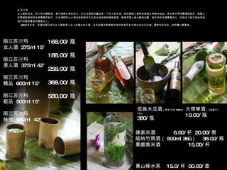 青山绿水茶  15.0/ 杯  50.00/ 壶 丽江苏 浬 玛 女人酒  275ml 15°  丽江苏 浬 玛 男人酒  375ml 42°  丽江苏 浬 玛 精品  600ml 15°  丽江苏 浬 玛 极品  500ml 15°  丽江苏 浬 玛 特供  580ml  42°  168.00/ 瓶 188.00/ 瓶 258.00/ 瓶 368.00/ 瓶 580.00/ 瓶 佤族木瓜酒 （原生干纯 750ml 11˚ ） 380/ 瓶 大理啤酒 （ 10 度半） 10.00/ 瓶 傣家米酒  6.00/ 杯  20.00/ 筒 版纳竹筒酒（ 500ml 36˚ ）  38.00/ 瓶 景颇紫米酒  15.00/ 杯 ■ 苏 浬 玛 女儿国的传说。苏 浬 玛为摩梭语，意为格姆女神的乳汁。在泸沽湖流传着这样一个动人的传说。相传摩梭人崇拜的格姆女神崇尚自由，身边有许多阿夏情郎陪伴，她最大的愿望就是获取永葆青春的秘方，泸沽湖畔药山山神送她新鲜的五谷和当地特有的植物根茎，教她用雪山泉水酿造佳酿，她饮用后充满青春活力，并把这个秘方留给受她保护的勤劳善良的摩梭女人。 2000 多年来，苏 浬 玛酒已成为女儿国里男人女人走婚必饮之酒。近年经著名歌唱家关牧村投资开发才得以走出泸沽湖。通常饮时加冰，加柠檬口感更佳。 