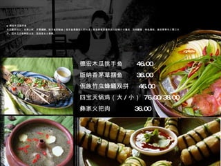 ■ 德宏木瓜挑手鱼 木瓜酸而可口，生津止咳，开胃健脾。挑手鱼即鲶鱼（挑手鱼是德宏人的叫法）和各种草果香料放入砂锅小火慢炖，汤肉酸香，味色清纯，食后常常令人胃口大开。因木瓜还有养颜功效，固倍受女士青睐。 德宏木瓜挑手鱼  46.00 版纳香茅草捆鱼  36.00 佤族竹虫蜂蛹双拼  46.00 四宝天锅鸡（大 / 小）  76.00/38.00 彝家火把肉  36.00 