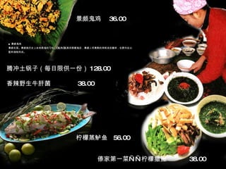 ■ 景颇鬼鸡 景颇名菜。景颇族历史上杀鸡祭鬼的习俗，“鬼鸡”就是供祭献鬼后，景颇人将煮熟的鸡晾凉后撕碎，在野外佐以配料调制而成。 景颇鬼鸡  36.00 柠檬蒸鲈鱼  56.00 傣家第一菜——柠檬撒撇  38.00 腾冲土锅子（每日限供一份） 128.00  香辣野生牛肝菌  38.00 