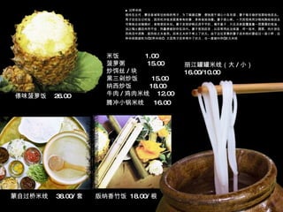 ■ 过桥米线 相传在古代，蒙自县城有位姓杨的秀才，为了躲避应酬，便独居于湖心小岛攻读，妻子每日做好饭菜给他送去。秀才往往忘记吃饭，因而吃冷饭凉菜是常有的事，身体渐渐消瘦。妻子很心疼。一天把母鸡用沙锅炖熟给他送去。可等她去收碗筷时，食物原封未动。妻子发现砂锅还烫乎乎的，揭开盖子，只见汤表面覆盖着一层厚厚的鸡油，加之陶土器皿传热不佳，热量便被封存在汤内。妻子受到启发，以后常用此法保温，将一些米、蔬菜、肉片放在热鸡汤中烫熟，趁热给丈夫食用。后来丈夫终于考上了状元。由于这位贤惠的妻子送米线时要经过一座小桥，这种米线就被称为“过桥米线”，又因秀才后来考中了状元，也一度被叫作“状元米线 米饭  1.00 菠萝粥  15.00 炒饵丝 / 块  黑三剁炒饭  15.00 纳西炒饭  18.00 牛肉 / 鸡肉米线  12.00 腾冲小锅米线  16.00   版纳香竹饭  18.00/ 根 傣味菠萝饭  26.00 蒙自过桥米线  38.00/ 套 丽江罐罐米线（大 / 小）  16.00/10.00 