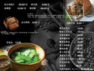 佤乡格朗片  20.00/ 份  绿豆糕  8.00/ 份 香蕉酥  15.00/ 份  椰奶酥  28.00/ 份 ■ 云腿月饼 相传明末清初，昆明的明永历帝终日忧愁，茶饭不思。御厨便将云腿精肉切成碎丁，混以蜂蜜为馅，外包麦面，蒸制点心奉上，永历帝吃后大为赞扬。后来，昆明一家糕点铺在其基础上又加入新鲜松仁，并以烤代蒸，逐渐成为大受欢迎的云腿月饼。 ■ 泼水粑粑 糯米蒸得软软的，用芭蕉叶包成方形，吃的时候又香又糯，可以扯得好长。别贪心，点一个尝尝就行了，会噎着。 蛋花豆苗汤  10.00 酸菜土豆片汤  12.00 白菜豆腐汤  15.00 傣味酸扒菜  18.00 酸笋杂菜汤  20.00 萝卜炖排骨  22.00 藕炖排骨  22.00 萝卜炖牛肉  22.00 青苔丸子汤  28.00 大理永安木瓜鸡  32.00 木瓜炖牛肉  33.00 鸡枞汤  36.00 云南汽锅鸡（大 / 小） 46.00/22.00 苦菜汤  12.00 泼水粑粑  5.00/ 个 云腿月饼  8.00/ 个 