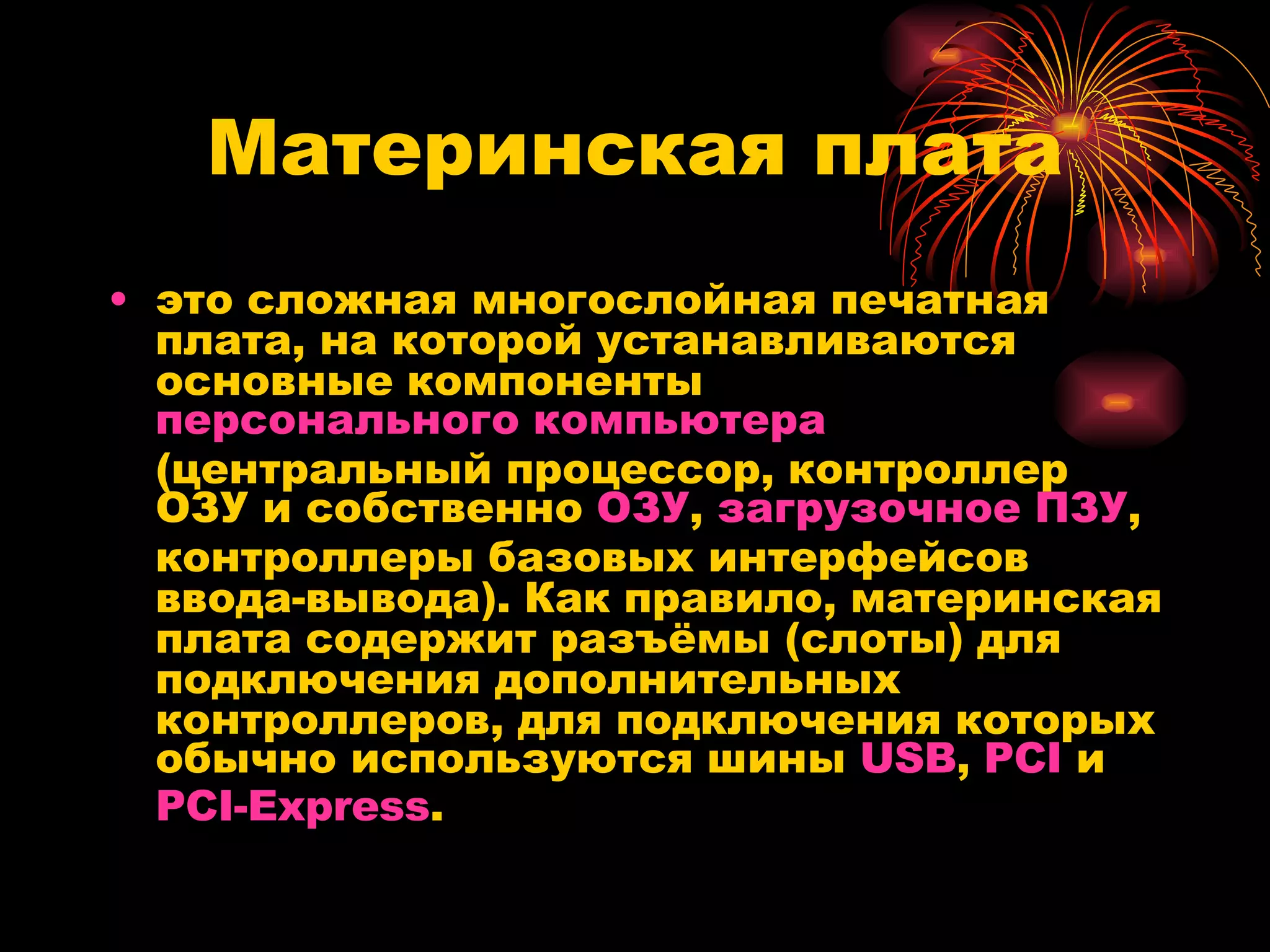 Материнская плата это сложная многослойная печатная плата, на которой устанавливаются основные компоненты  персонального компьютера  (центральный процессор, контроллер ОЗУ и собственно  ОЗУ ,  загрузочное ПЗУ , контроллеры базовых интерфейсов ввода-вывода). Как правило, материнская плата содержит разъёмы (слоты) для подключения дополнительных контроллеров, для подключения которых обычно используются шины  USB ,  PCI  и  PCI-Express .  