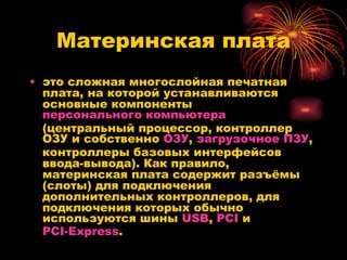 Материнская плата это сложная многослойная печатная плата, на которой устанавливаются основные компоненты  персонального компьютера  (центральный процессор, контроллер ОЗУ и собственно  ОЗУ ,  загрузочное ПЗУ , контроллеры базовых интерфейсов ввода-вывода). Как правило, материнская плата содержит разъёмы (слоты) для подключения дополнительных контроллеров, для подключения которых обычно используются шины  USB ,  PCI  и  PCI-Express .  