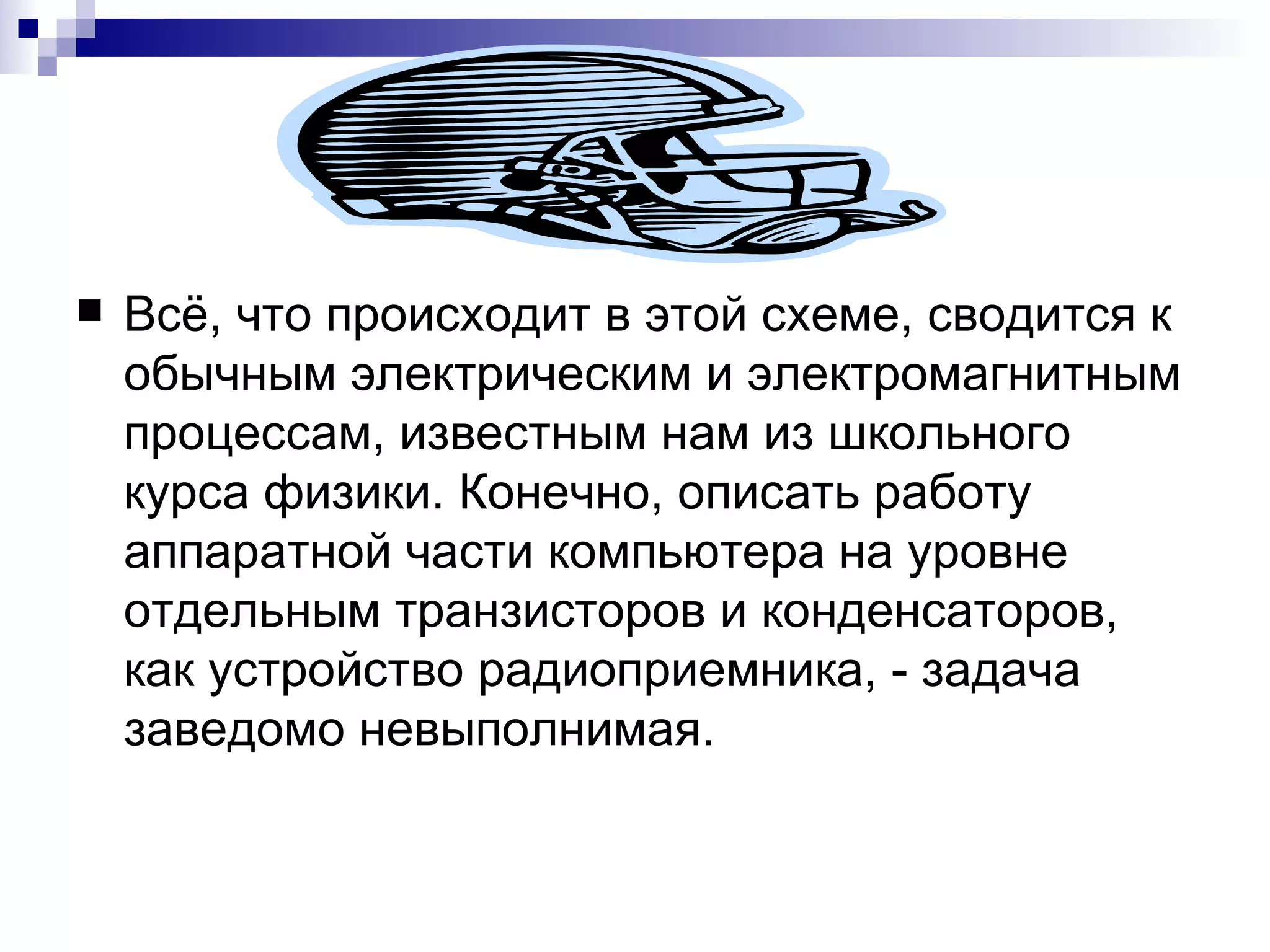Всё, что происходит в этой схеме, сводится к обычным электрическим и электромагнитным процессам, известным нам из школьного курса физики. Конечно, описать работу аппаратной части компьютера на уровне отдельным транзисторов и конденсаторов, как устройство радиоприемника, - задача заведомо невыполнимая.  
