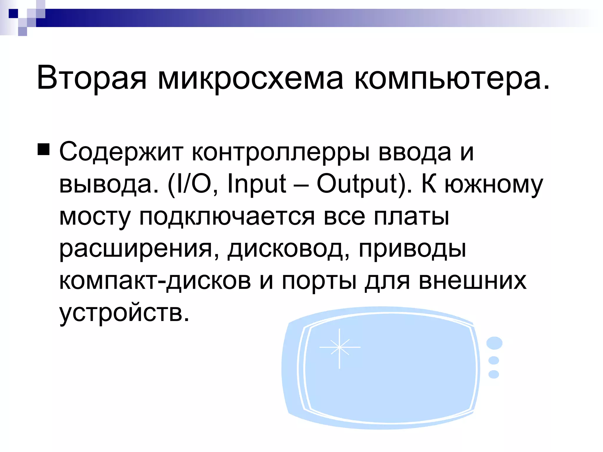 Вторая микросхема компьютера. Содержит контроллерры ввода и вывода. ( I/O, Input – Output).  К южному мосту подключается все платы расширения, дисковод, приводы компакт-дисков и порты для внешних устройств. 