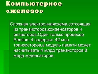 Компьютерное «железо» Сложная электроннаясхема,сотсоящая из транзисторов,конденсаторов и резисторов.Один только процесор  Pentium 4  содержит 42 млн транзисторов,а модуль памяти может насчитывать 4 млрд транзисторов 8 млрд коденсаторов. 