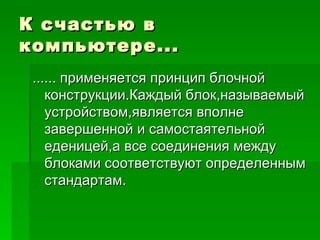 К счастью в компьютере... ...... применяется принцип блочной конструкции.Каждый блок,называемый устройством,является вполне завершенной и самостаятельной еденицей,а все соединения между блоками соответствуют определенным стандартам. 