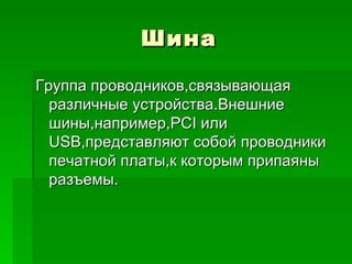 Шина Группа проводников,связывающая различные устройства.Внешние шины,например, PCI  или  USB ,представляют собой проводники печатной платы,к которым припаяны разъемы. 