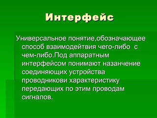 Интерфейс Универсальное понятие,обозначающее способ взаимодейтвия чего-либо  с чем-либо.Под аппаратным интерфейсом понимают назанчение соединяющих устройства проводникови характеристику передающих по этим проводам сигналов. 