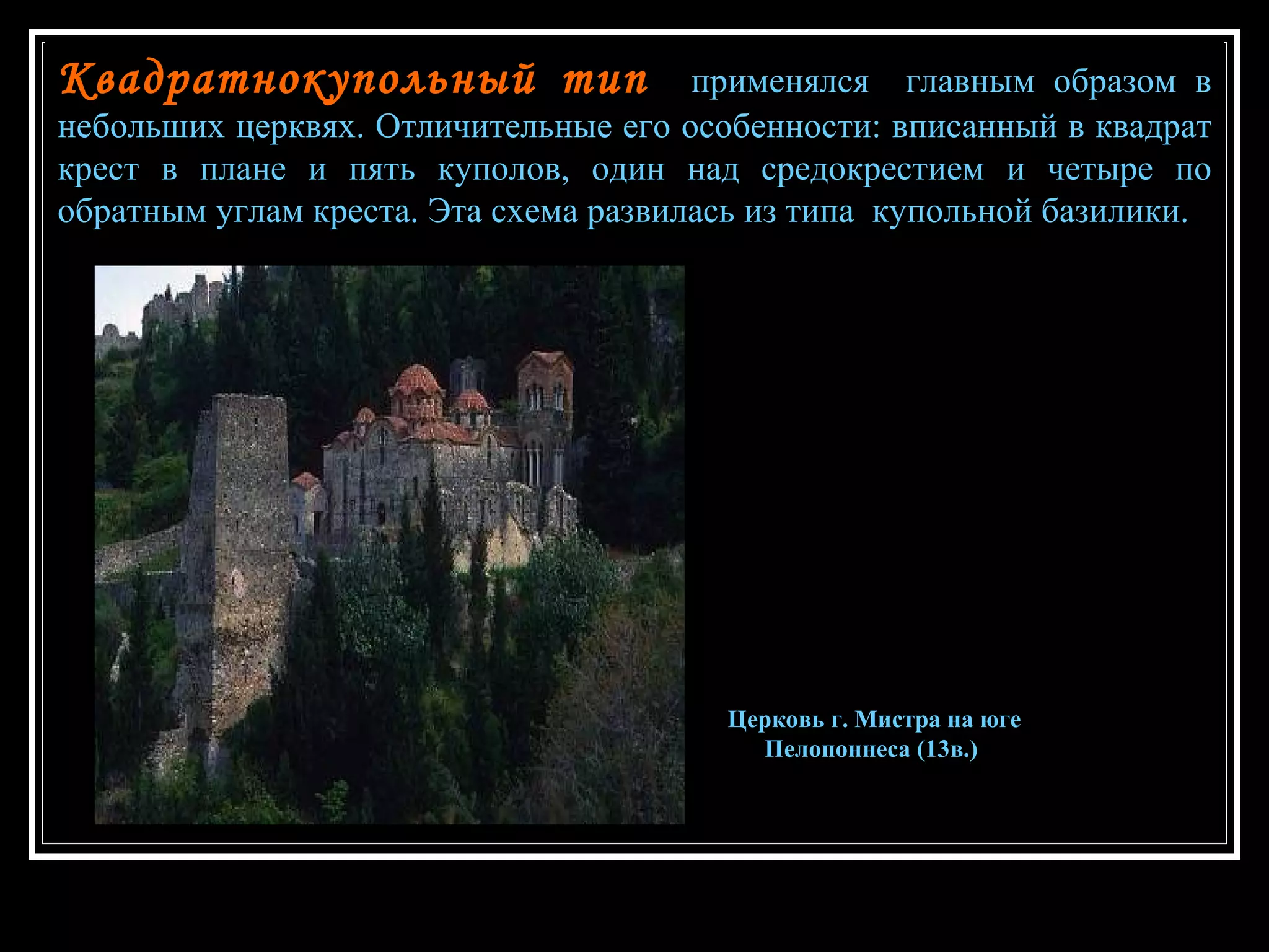 Квадратнокупольный тип   применялся  главным образом в небольших церквях. Отличительные его особенности: вписанный в квадрат крест в плане и пять куполов, один над средокрестием и четыре по обратным углам креста. Эта схема развилась из типа  купольной базилики.  Церковь г. Мистра на юге Пелопоннеса (13в.)   