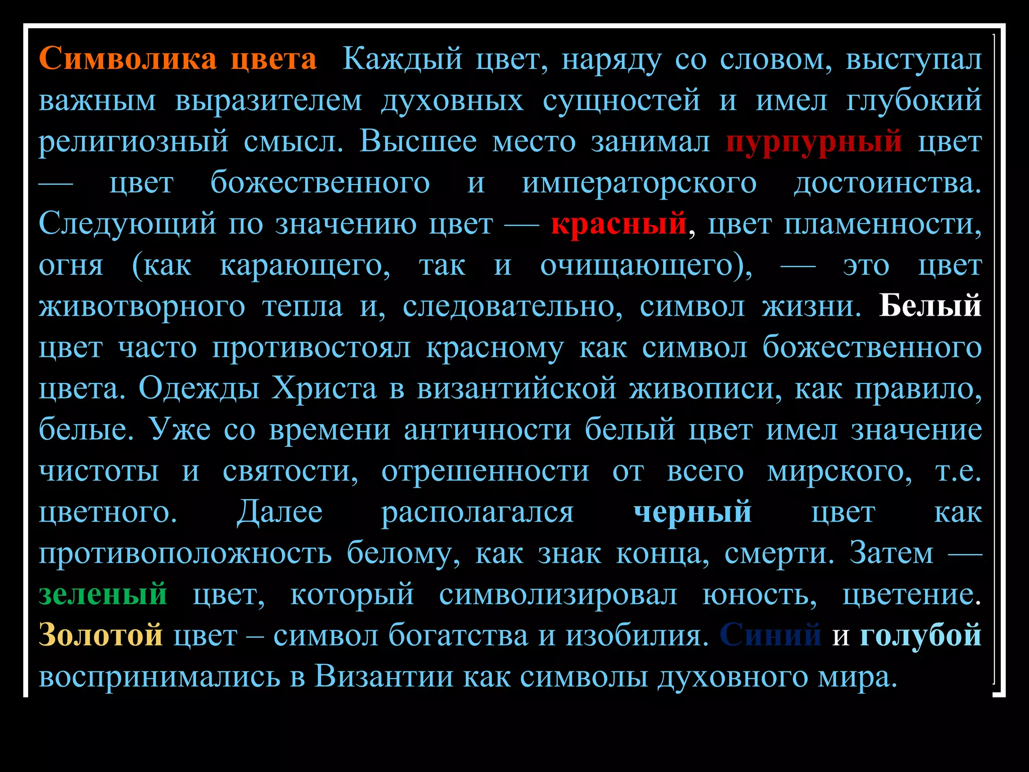 Символика цвета  Каждый цвет, наряду со словом, выступал важным выразителем духовных сущностей и имел глубокий религиозный смысл. Высшее место занимал   пурпурный   цвет — цвет божественного и императорского достоинства. Следующий по значению цвет —   красный ,  цвет пламенности, огня (как карающего, так и очищающего), — это цвет животворного тепла и, следовательно, символ жизни.  Белый  цвет часто противостоял красному как символ божественного цвета. Одежды Христа в византийской живописи, как правило, белые. Уже со времени античности белый цвет имел значение чистоты и святости, отрешенности от всего мирского, т.е. цветного. Далее располагался  черный  цвет как противоположность белому, как знак конца, смерти. Затем —   зеленый   цвет, который символизировал юность, цветение .  Золотой   цвет – символ богатства и изобилия.   Синий  и  голубой  воспринимались в Византии как символы духовного мира.  