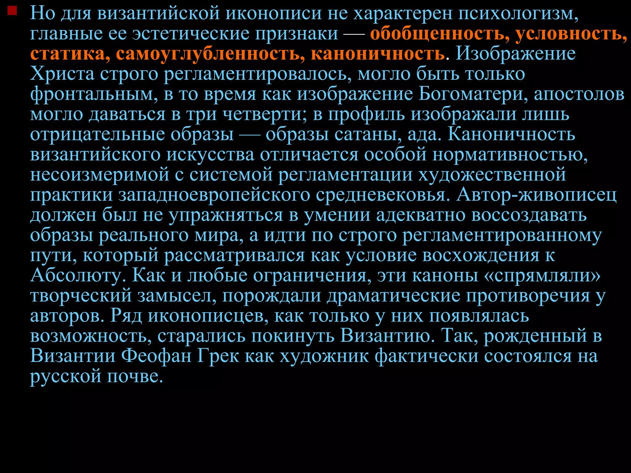 Но для византийской иконописи не характерен психологизм, главные ее эстетические признаки  —  обобщенность, условность, статика, самоуглубленность, каноничность .  Изображение Христа строго регламентировалось, могло быть только фронтальным, в то время как изображение Богоматери, апостолов могло даваться в три четверти; в профиль изображали лишь отрицательные образы — образы сатаны, ада. Каноничность византийского искусства отличается особой нормативностью, несоизмеримой с системой регламентации художественной практики западноевропейского средневековья. Автор-живописец должен был не упражняться в умении адекватно воссоздавать образы реального мира, а идти по строго регламентированному пути, который рассматривался как условие восхождения к Абсолюту. Как и любые ограничения, эти каноны «спрямляли» творческий замысел, порождали драматические противоречия у авторов. Ряд иконописцев, как только у них появлялась возможность, старались покинуть Византию. Так, рожденный в Византии Феофан Грек как художник фактически состоялся на русской почве. 