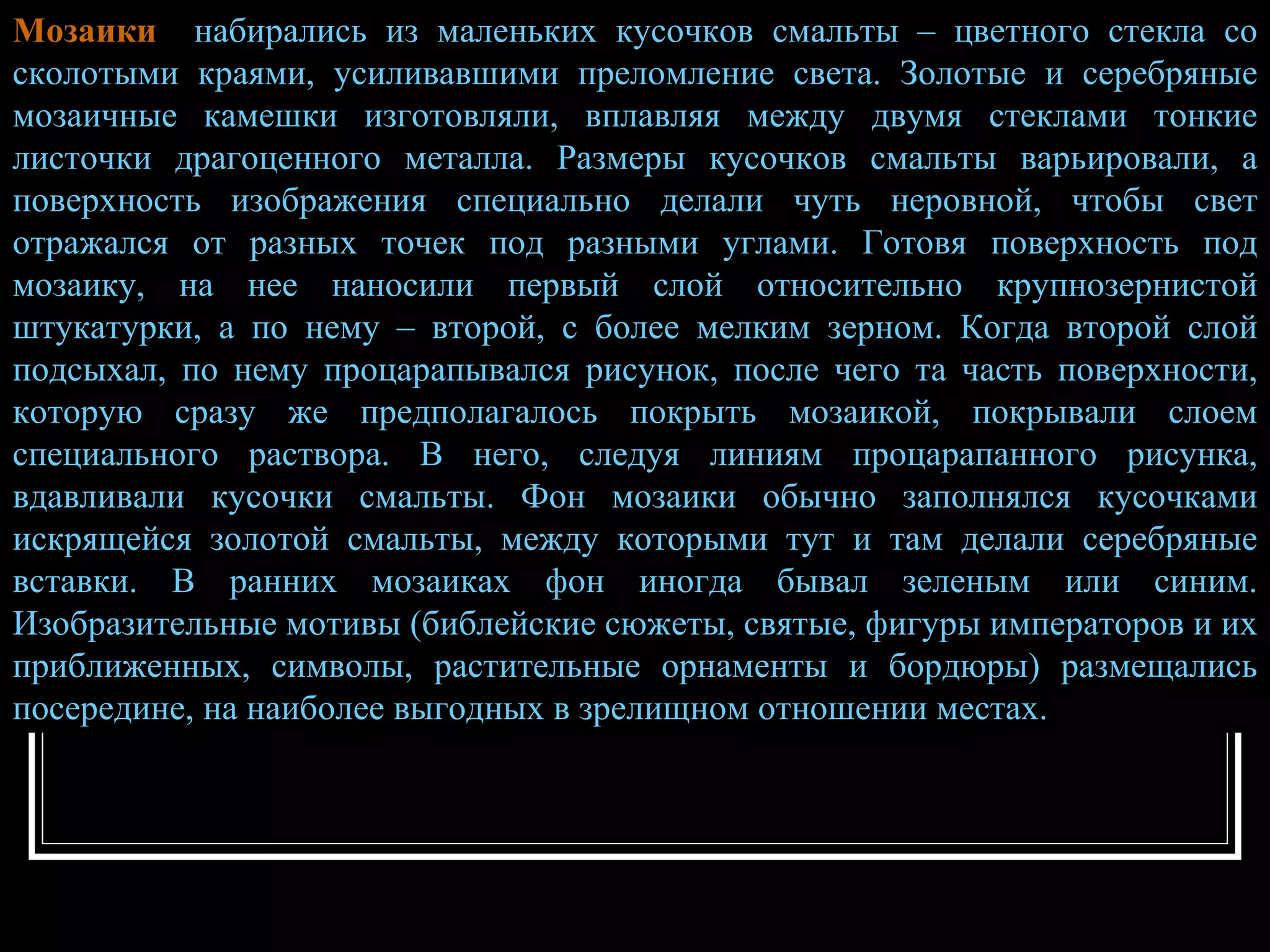 Мозаики   набирались из маленьких кусочков смальты – цветного стекла со сколотыми краями, усиливавшими преломление света. Золотые и серебряные мозаичные камешки изготовляли, вплавляя между двумя стеклами тонкие листочки драгоценного металла. Размеры кусочков смальты варьировали, а поверхность изображения специально делали чуть неровной, чтобы свет отражался от разных точек под разными углами. Готовя поверхность под мозаику, на нее наносили первый слой относительно крупнозернистой штукатурки, а по нему – второй, с более мелким зерном. Когда второй слой подсыхал, по нему процарапывался рисунок, после чего та часть поверхности, которую сразу же предполагалось покрыть мозаикой, покрывали слоем специального раствора. В него, следуя линиям процарапанного рисунка, вдавливали кусочки смальты. Фон мозаики обычно заполнялся кусочками искрящейся золотой смальты, между которыми тут и там делали серебряные вставки. В ранних мозаиках фон иногда бывал зеленым или синим. Изобразительные мотивы (библейские сюжеты, святые, фигуры императоров и их приближенных, символы, растительные орнаменты и бордюры) размещались посередине, на наиболее выгодных в зрелищном отношении местах. 