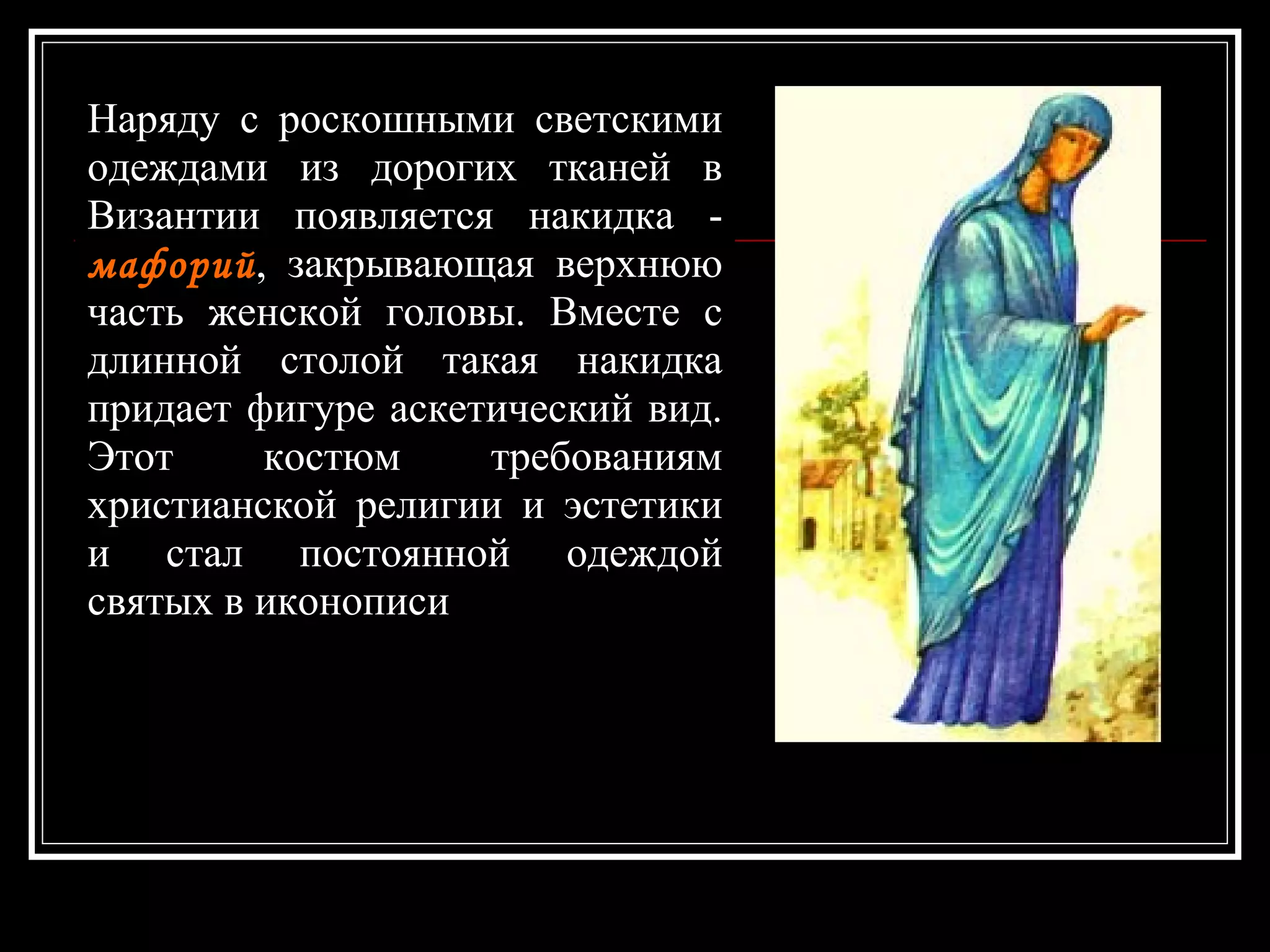 Наряду с роскошными светскими одеждами из дорогих тканей в Византии появляется накидка -  мафорий , закрывающая верхнюю часть женской головы. Вместе с длинной столой такая накидка придает фигуре аскетический вид. Этот костюм требованиям христианской религии и эстетики и стал постоянной одеждой святых в иконописи  