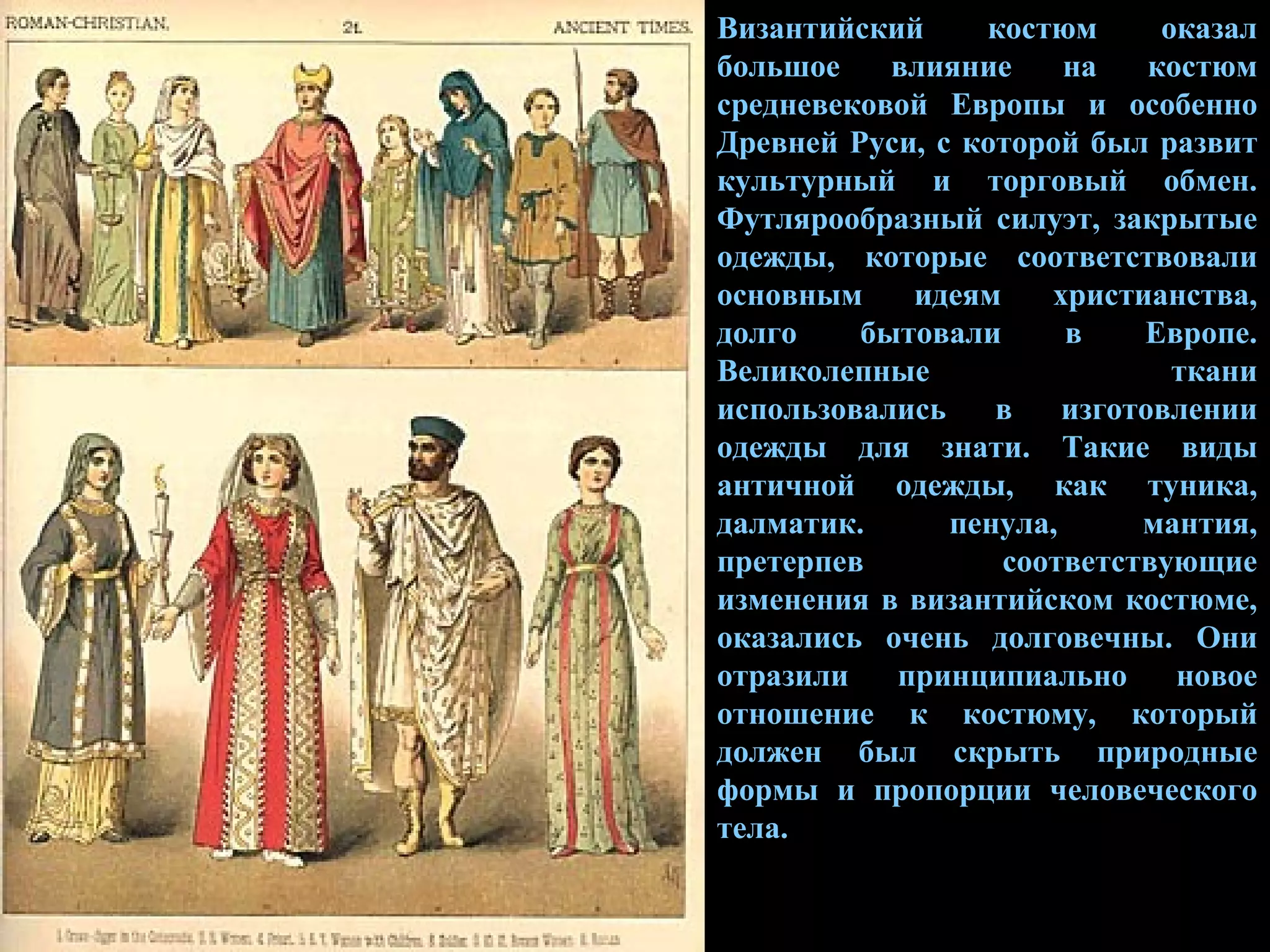 Византийский костюм оказал большое влияние на костюм средневековой Европы и особенно Древней Руси, с которой был развит культурный и торговый обмен. Футлярообразный силуэт, закрытые одежды, которые соответствовали основным идеям христианства, долго бытовали в Европе. Великолепные ткани использовались в изготовлении одежды для знати. Такие виды античной одежды, как туника, далматик. пенула, мантия, претерпев соответствующие изменения в византийском костюме, оказались очень долговечны. Они отразили принципиально новое отношение к костюму, который должен был скрыть природные формы и пропорции человеческого тела. 