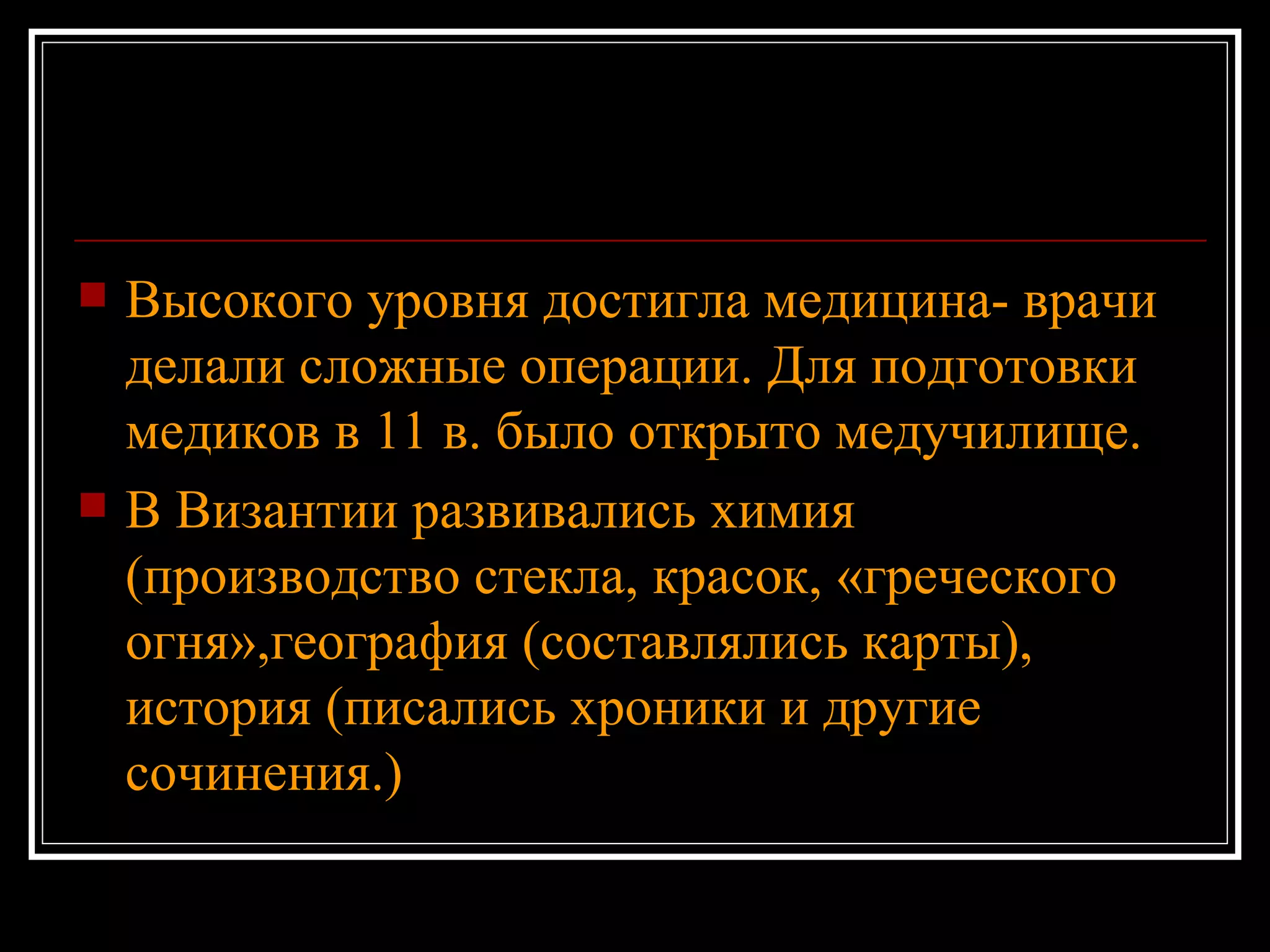 Высокого уровня достигла медицина- врачи делали сложные операции. Для подготовки медиков в 11 в. было открыто медучилище. В Византии развивались химия   (производство стекла, красок, «греческого огня»,география   (составлялись карты), история (писались хроники и другие сочинения.)  