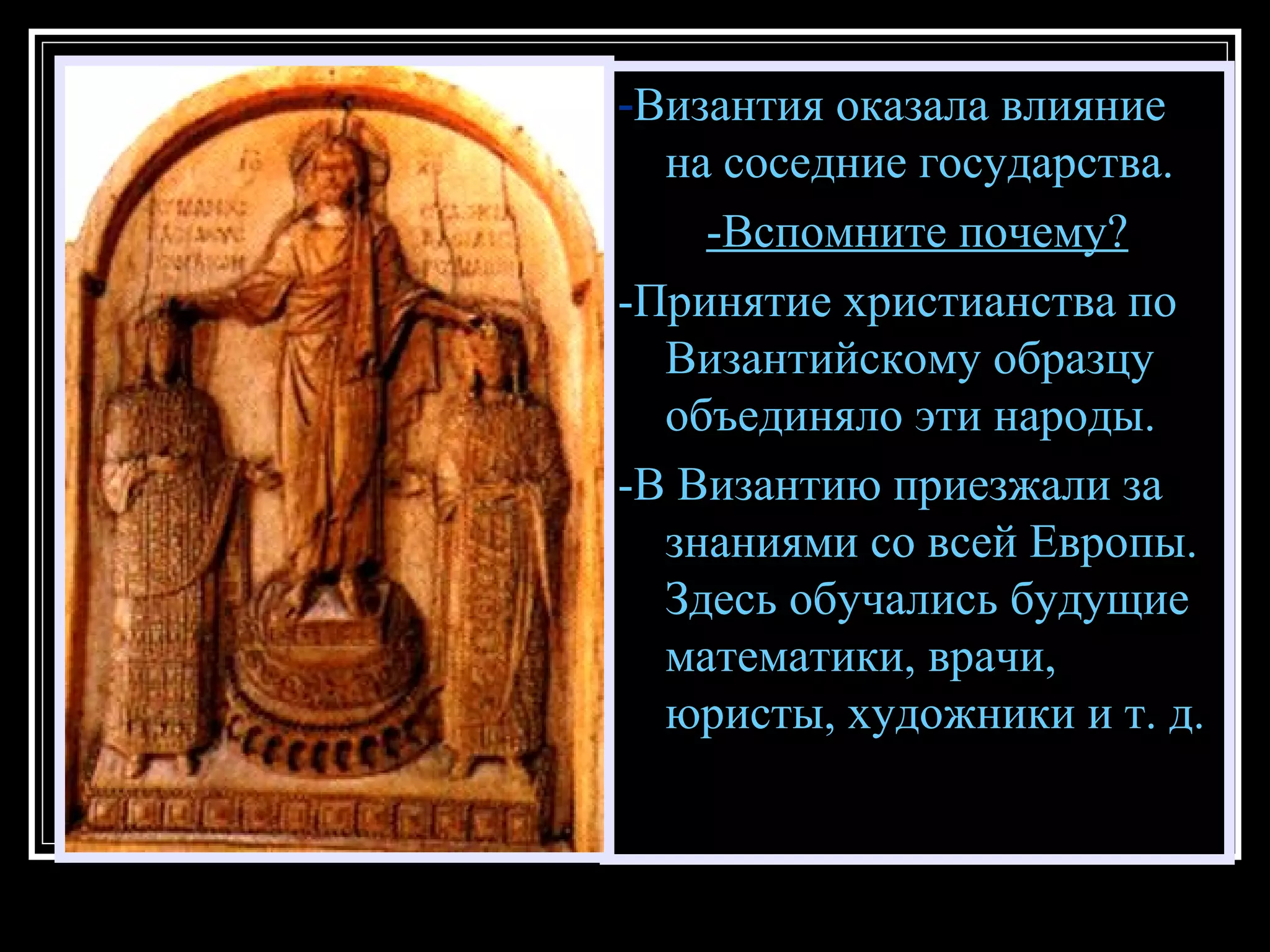 - Византия оказала влияние на соседние государства. -Вспомните почему? -Принятие христианства по Византийскому образцу объединяло эти народы. -В Византию приезжали за знаниями со всей Европы. Здесь обучались будущие математики, врачи, юристы, художники и т. д. 